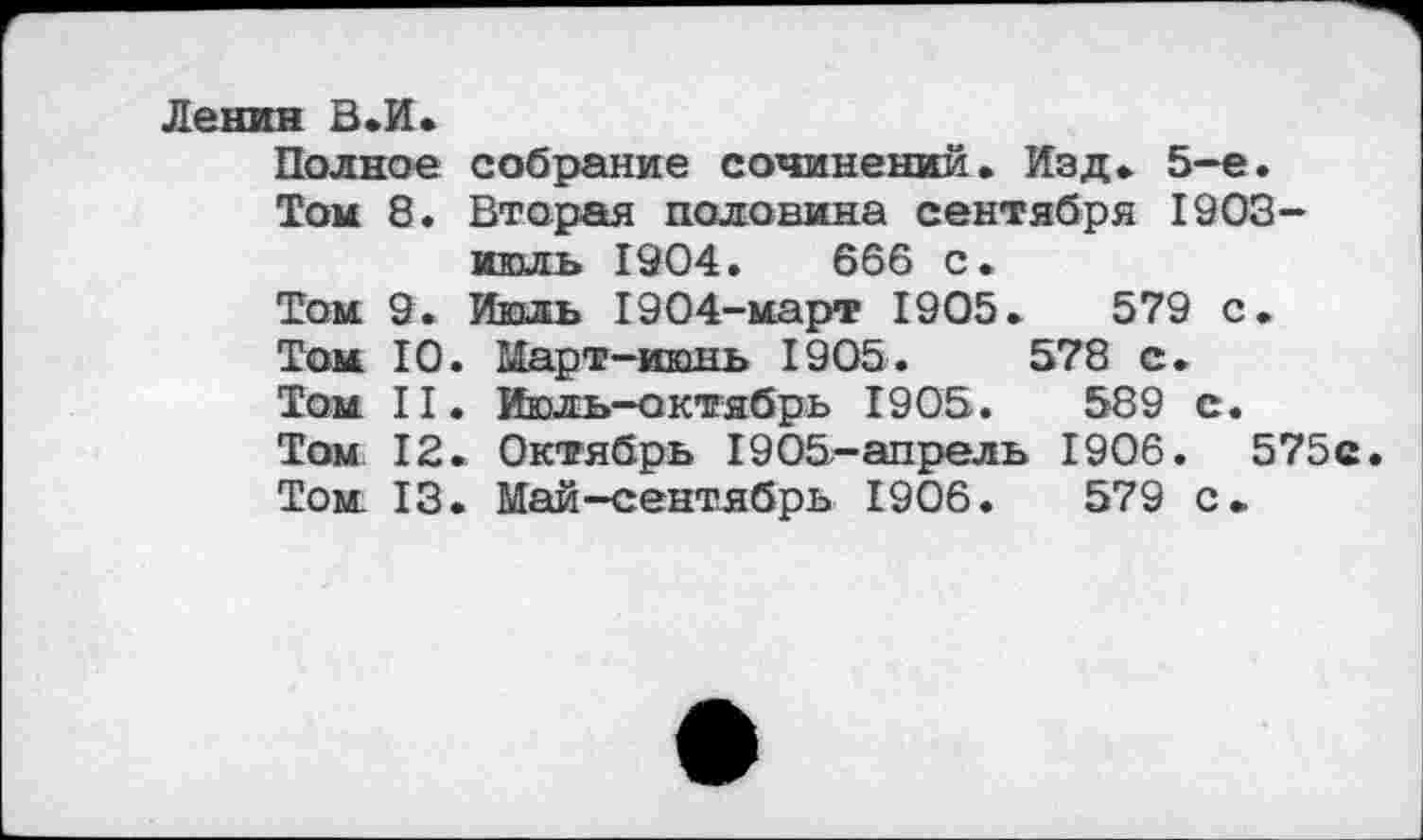 ﻿Ленин В.И.
Полное собрание сочинений. Изд. 5-е.
Том 8. Вторая половина сентября 1903-июль 1904.	666 с.
Том. 9. Июль 1904-март 1905.	579 с.
Том 10. Март-июнь 1905.	578 с.
Том II. Июль-октябрь 1905.	589 с.
Том 12. Октябрь 1905-апрель 1906. 575с.
Том 13. Май-сентябрь 1906.	579 с.